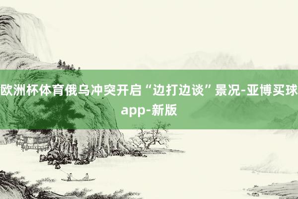欧洲杯体育俄乌冲突开启“边打边谈”景况-亚博买球app-新版