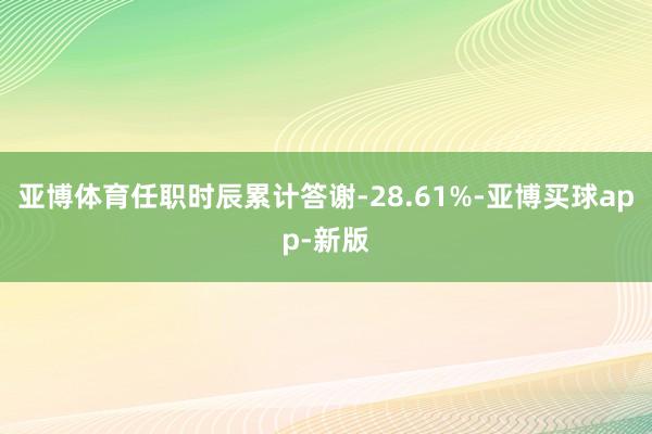亚博体育任职时辰累计答谢-28.61%-亚博买球app-新版
