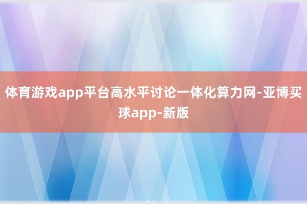 体育游戏app平台高水平讨论一体化算力网-亚博买球app-新版