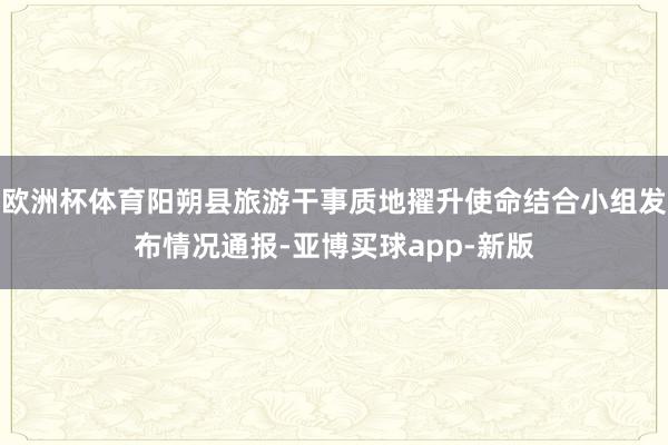 欧洲杯体育阳朔县旅游干事质地擢升使命结合小组发布情况通报-亚博买球app-新版