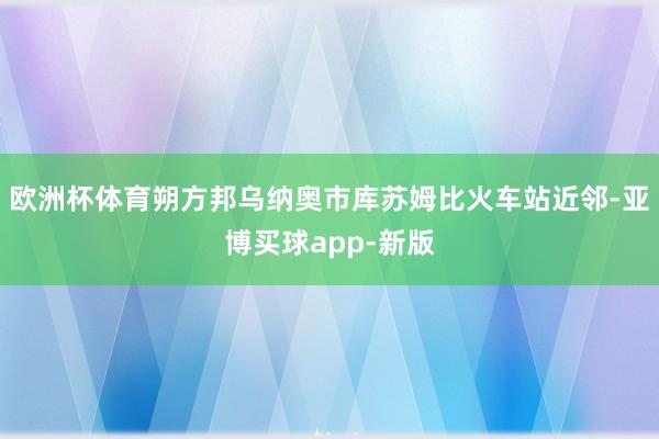 欧洲杯体育朔方邦乌纳奥市库苏姆比火车站近邻-亚博买球app-新版