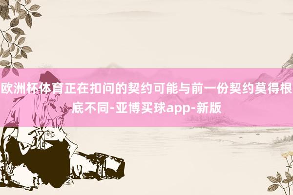 欧洲杯体育正在扣问的契约可能与前一份契约莫得根底不同-亚博买球app-新版