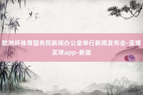 欧洲杯体育国务院新闻办公室举行新闻发布会-亚博买球app-新版