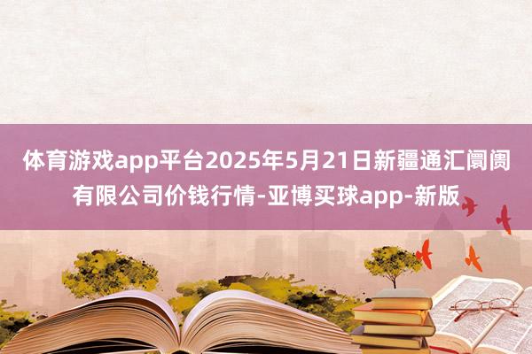 体育游戏app平台2025年5月21日新疆通汇阛阓有限公司价钱行情-亚博买球app-新版