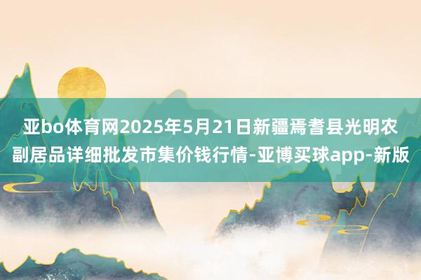 亚bo体育网2025年5月21日新疆焉耆县光明农副居品详细批发市集价钱行情-亚博买球app-新版