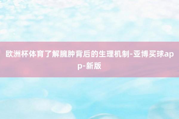 欧洲杯体育了解臃肿背后的生理机制-亚博买球app-新版