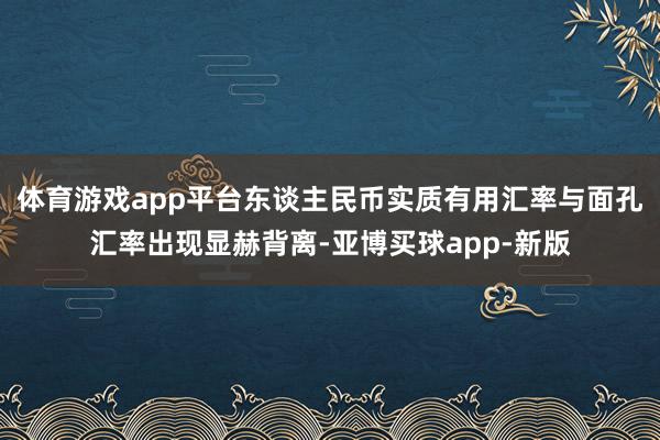 体育游戏app平台东谈主民币实质有用汇率与面孔汇率出现显赫背离-亚博买球app-新版