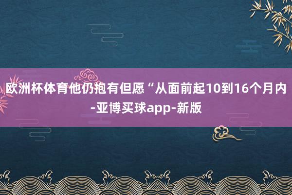 欧洲杯体育他仍抱有但愿“从面前起10到16个月内-亚博买球app-新版