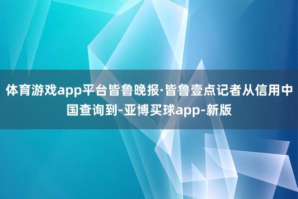 体育游戏app平台皆鲁晚报·皆鲁壹点记者从信用中国查询到-亚博买球app-新版