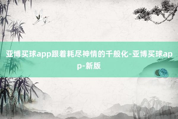 亚博买球app跟着耗尽神情的千般化-亚博买球app-新版
