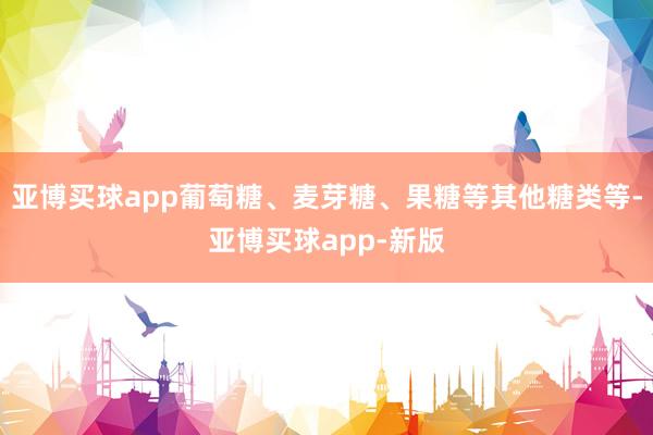 亚博买球app葡萄糖、麦芽糖、果糖等其他糖类等-亚博买球app-新版