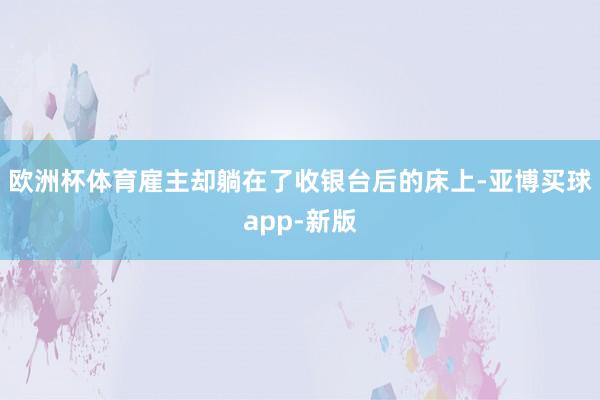 欧洲杯体育雇主却躺在了收银台后的床上-亚博买球app-新版