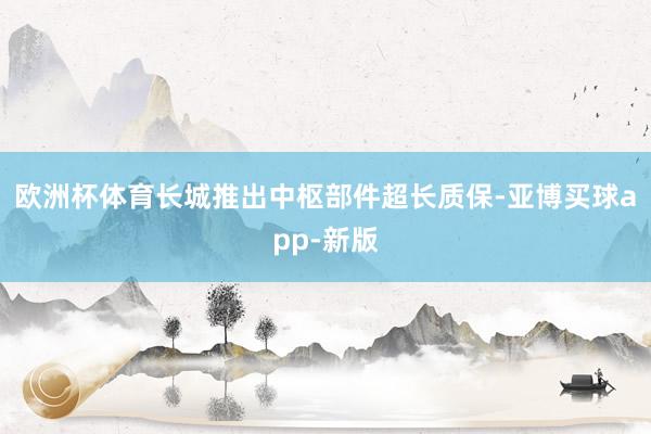 欧洲杯体育长城推出中枢部件超长质保-亚博买球app-新版