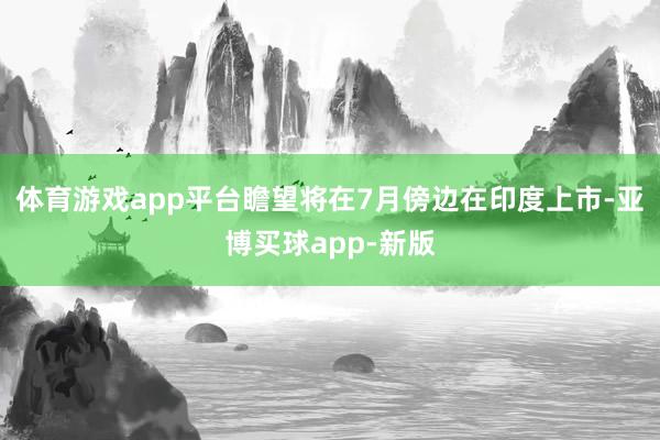 体育游戏app平台瞻望将在7月傍边在印度上市-亚博买球app-新版