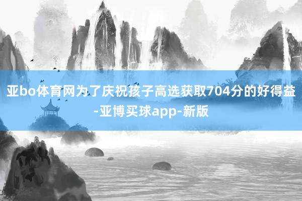 亚bo体育网为了庆祝孩子高选获取704分的好得益-亚博买球app-新版