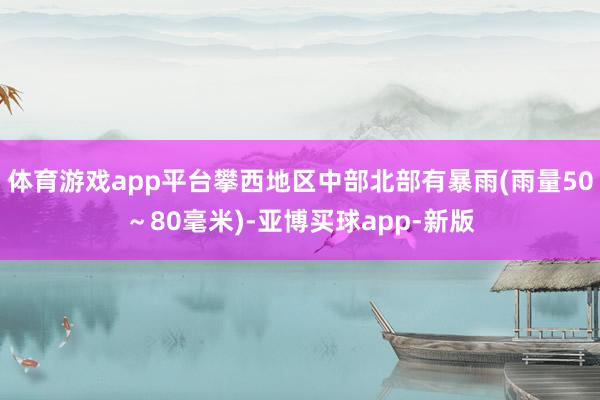 体育游戏app平台攀西地区中部北部有暴雨(雨量50～80毫米)-亚博买球app-新版