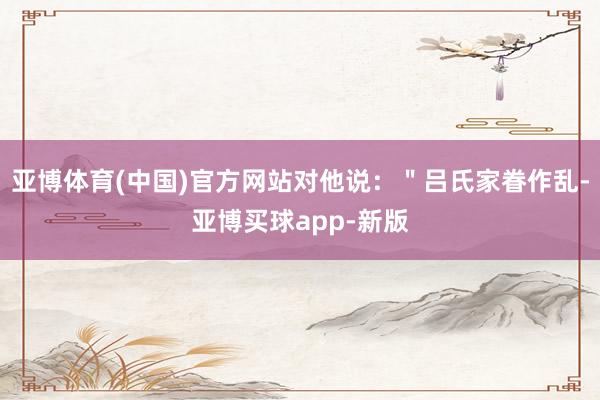 亚博体育(中国)官方网站对他说：＂吕氏家眷作乱-亚博买球app-新版