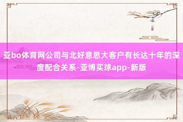亚bo体育网公司与北好意思大客户有长达十年的深度配合关系-亚博买球app-新版