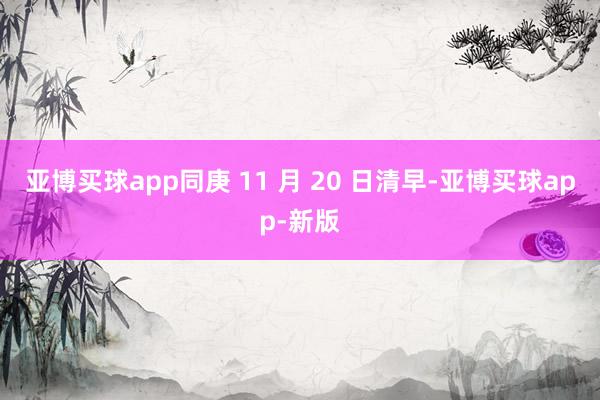 亚博买球app同庚 11 月 20 日清早-亚博买球app-新版