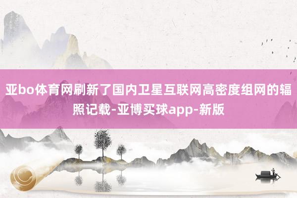 亚bo体育网刷新了国内卫星互联网高密度组网的辐照记载-亚博买球app-新版
