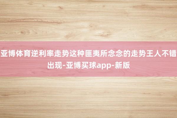 亚博体育逆利率走势这种匪夷所念念的走势王人不错出现-亚博买球app-新版