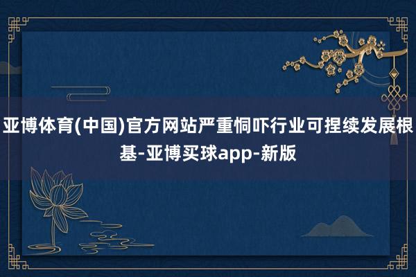 亚博体育(中国)官方网站严重恫吓行业可捏续发展根基-亚博买球app-新版
