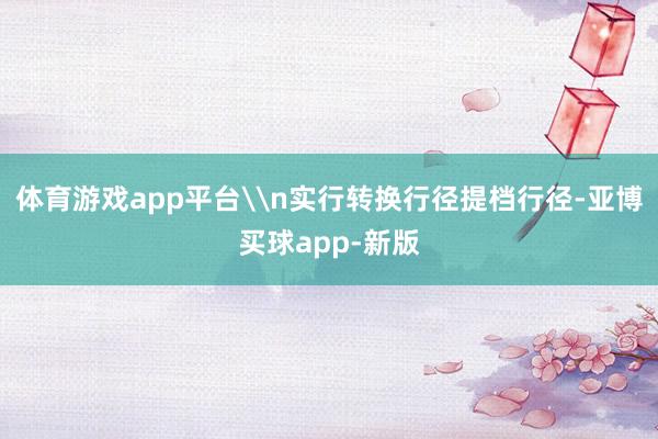 体育游戏app平台\n实行转换行径提档行径-亚博买球app-新版
