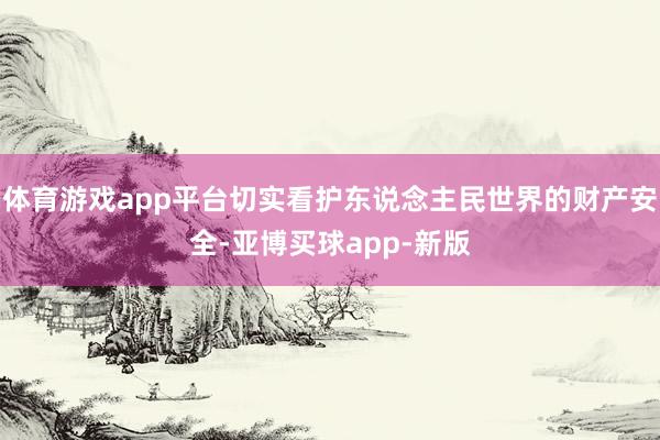 体育游戏app平台切实看护东说念主民世界的财产安全-亚博买球app-新版