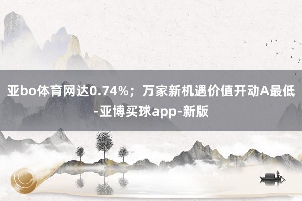 亚bo体育网达0.74%；万家新机遇价值开动A最低-亚博买球app-新版