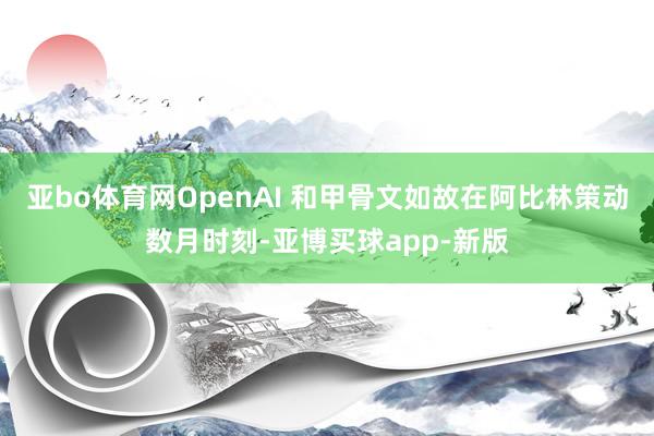 亚bo体育网OpenAI 和甲骨文如故在阿比林策动数月时刻-亚博买球app-新版