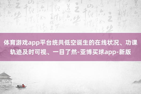 体育游戏app平台统共低空诞生的在线状况、功课轨迹及时可视、一目了然-亚博买球app-新版