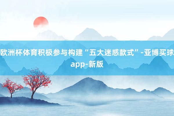 欧洲杯体育积极参与构建“五大迷惑款式”-亚博买球app-新版