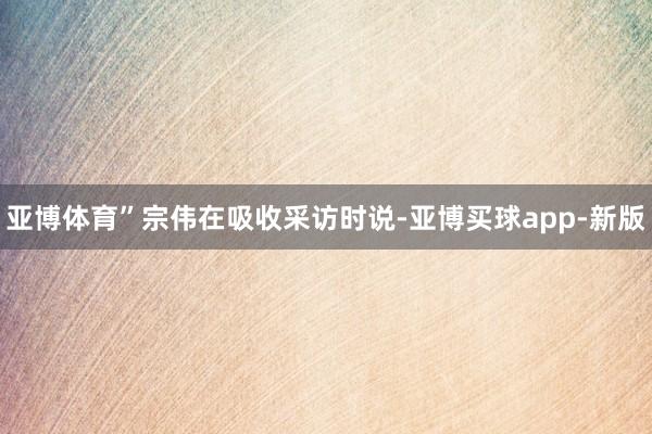 亚博体育”宗伟在吸收采访时说-亚博买球app-新版