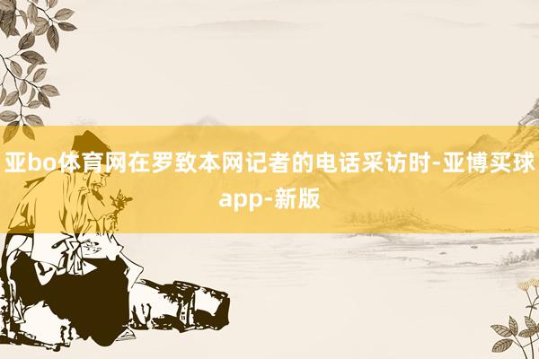 亚bo体育网在罗致本网记者的电话采访时-亚博买球app-新版