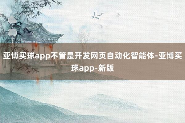 亚博买球app不管是开发网页自动化智能体-亚博买球app-新版