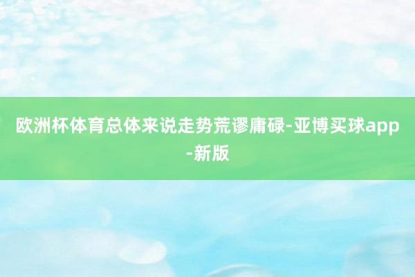 欧洲杯体育总体来说走势荒谬庸碌-亚博买球app-新版