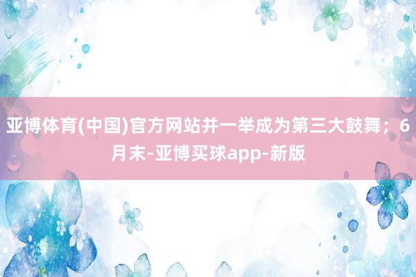 亚博体育(中国)官方网站并一举成为第三大鼓舞；6月末-亚博买球app-新版
