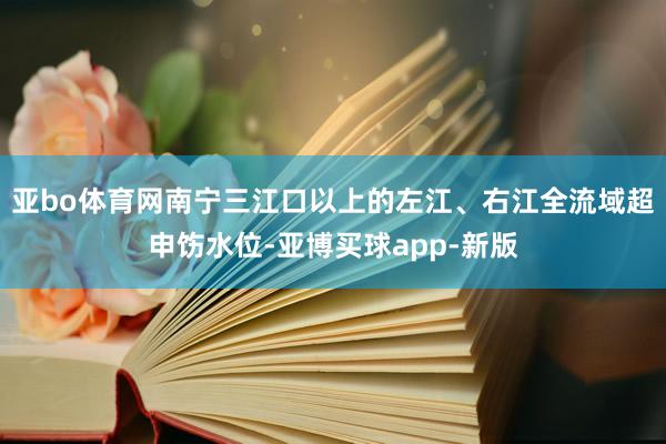 亚bo体育网南宁三江口以上的左江、右江全流域超申饬水位-亚博买球app-新版