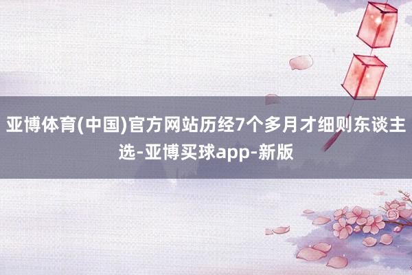 亚博体育(中国)官方网站历经7个多月才细则东谈主选-亚博买球app-新版