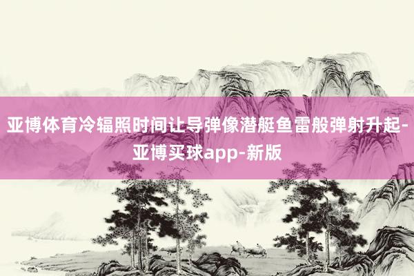 亚博体育冷辐照时间让导弹像潜艇鱼雷般弹射升起-亚博买球app-新版