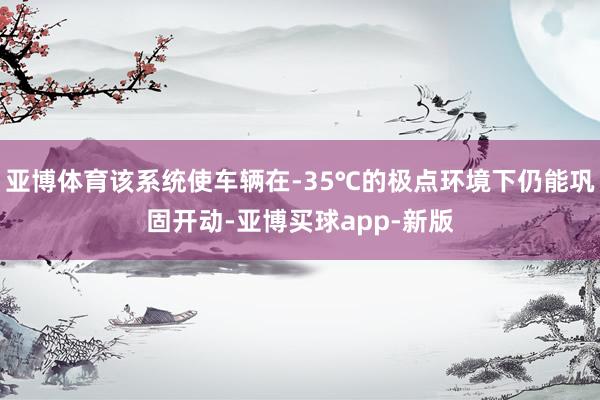 亚博体育该系统使车辆在-35℃的极点环境下仍能巩固开动-亚博买球app-新版