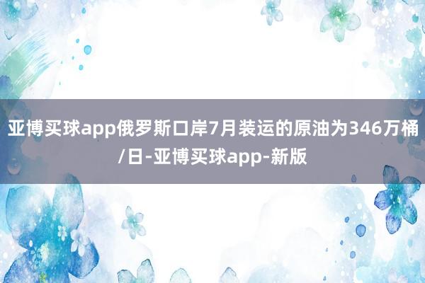 亚博买球app俄罗斯口岸7月装运的原油为346万桶/日-亚博买球app-新版