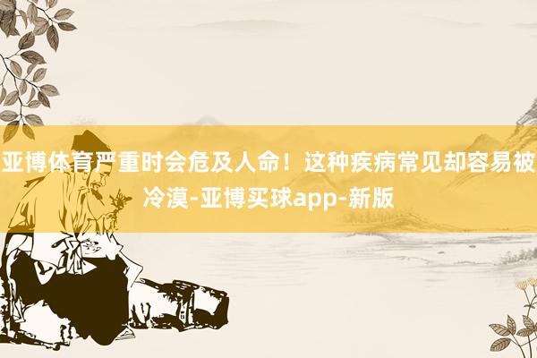 亚博体育严重时会危及人命！这种疾病常见却容易被冷漠-亚博买球app-新版