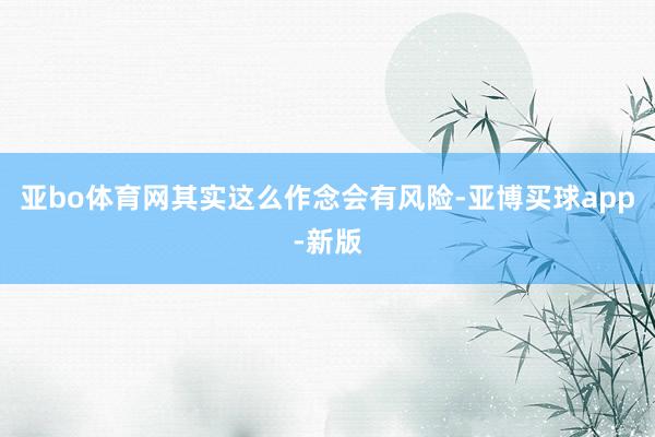 亚bo体育网其实这么作念会有风险-亚博买球app-新版