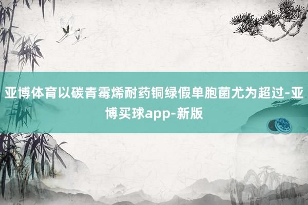 亚博体育以碳青霉烯耐药铜绿假单胞菌尤为超过-亚博买球app-新版