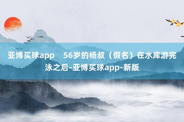 亚博买球app    56岁的杨叔（假名）在水库游完泳之后-亚博买球app-新版