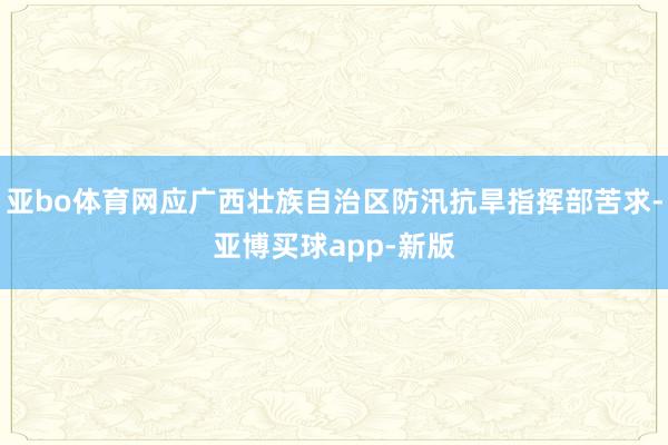 亚bo体育网应广西壮族自治区防汛抗旱指挥部苦求-亚博买球app-新版
