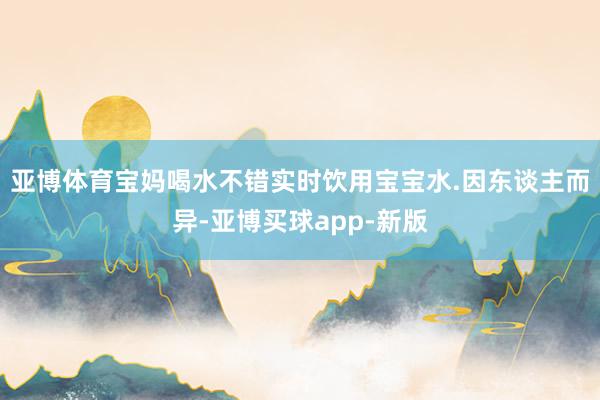 亚博体育宝妈喝水不错实时饮用宝宝水.因东谈主而异-亚博买球app-新版