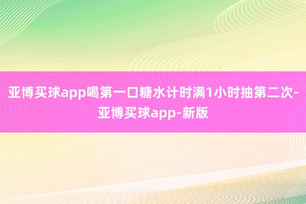 亚博买球app喝第一口糖水计时满1小时抽第二次-亚博买球app-新版