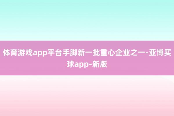 体育游戏app平台　　手脚新一批重心企业之一-亚博买球app-新版